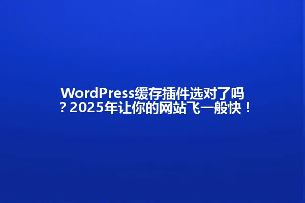 WordPress缓存插件选对了吗?2025年让你的网站飞一般快! 一