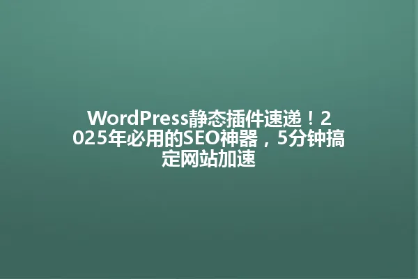 WordPress静态插件速递!2025年必用的SEO神器,5分钟搞定网站加速 一