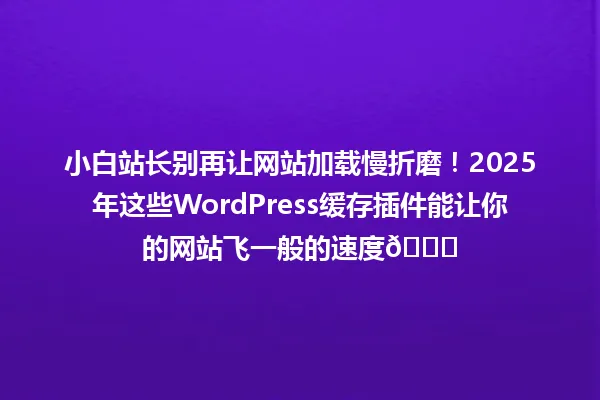 小白站长别再让网站加载慢折磨!2025年这些WordPress缓存插件能让你的网站飞一般的速度🚀 一