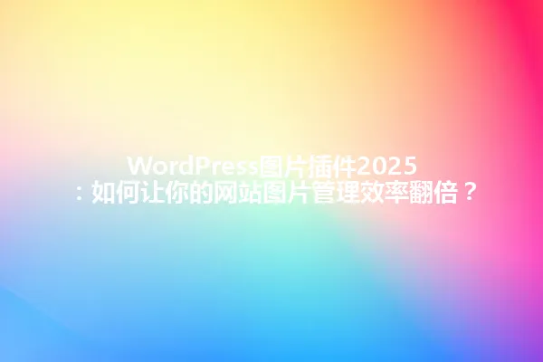 WordPress图片插件2025:如何让你的网站图片管理效率翻倍? 一