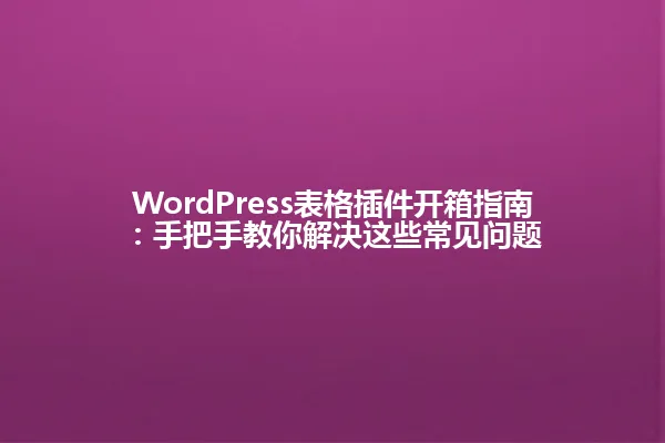 WordPress表格插件开箱指南:手把手教你解决这些常见问题 一