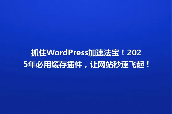 抓住WordPress加速法宝!2025年必用缓存插件,让网站秒速飞起! 一