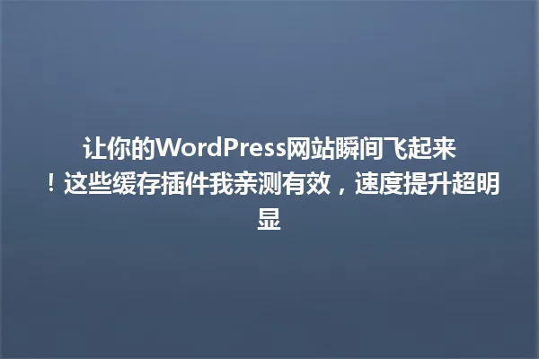 让你的WordPress网站瞬间飞起来!这些缓存插件我亲测有效,速度提升超明显 一