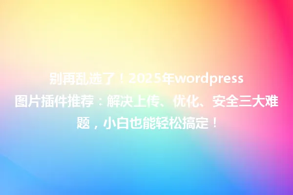 别再乱选了！2025年wordpress图片插件推荐：解决上传、优化、安全三大难题，小白也能轻松搞定！ 一