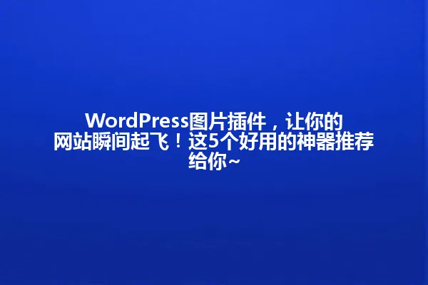 WordPress图片插件,让你的网站瞬间起飞!这5个好用的神器推荐给你~ 一
