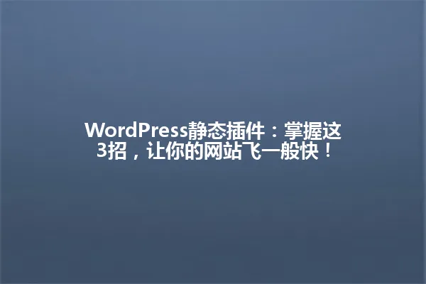 WordPress静态插件:掌握这3招,让你的网站飞一般快! 一