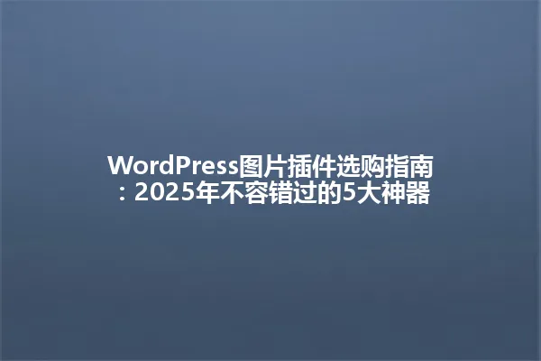 WordPress图片插件选购指南:2025年不容错过的5大神器 一