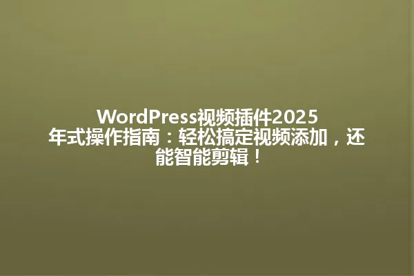 WordPress视频插件2025年式操作指南：轻松搞定视频添加，还能智能剪辑！ 一