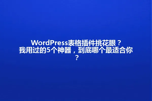 WordPress表格插件挑花眼?我用过的5个神器,到底哪个最适合你? 一