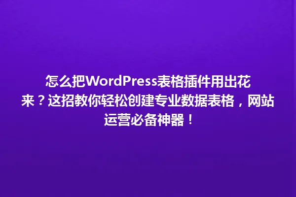 怎么把WordPress表格插件用出花来？这招教你轻松创建专业数据表格，网站运营必备神器！ 一
