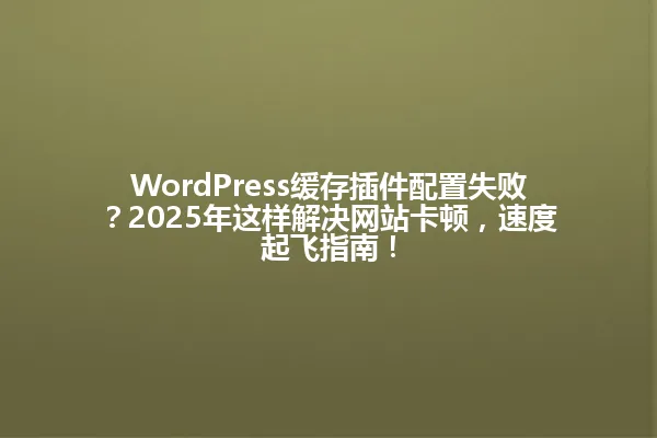 WordPress缓存插件配置失败?2025年这样解决网站卡顿,速度起飞指南! 一