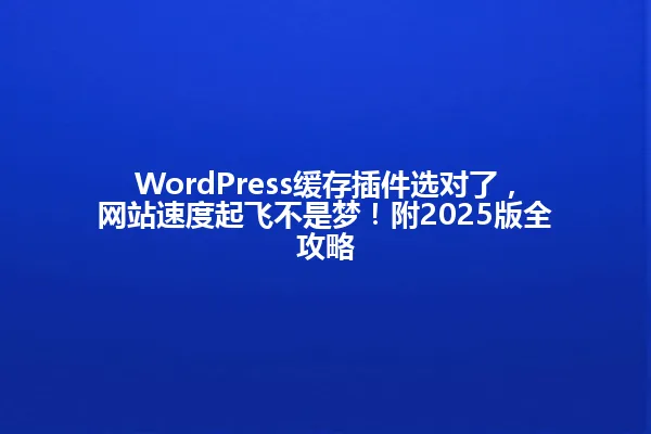 WordPress缓存插件选对了,网站速度起飞不是梦!附2025版全攻略 一