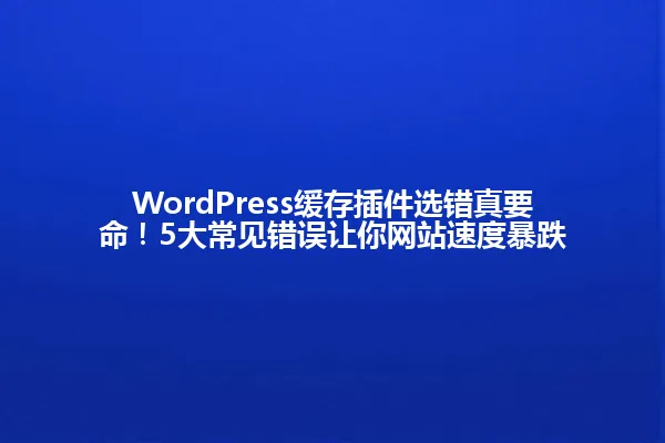 WordPress缓存插件选错真要命!5大常见错误让你网站速度暴跌 一
