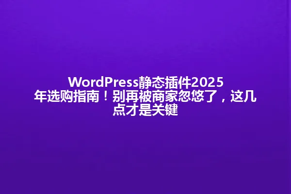 WordPress静态插件2025年选购指南!别再被商家忽悠了,这几点才是关键 一