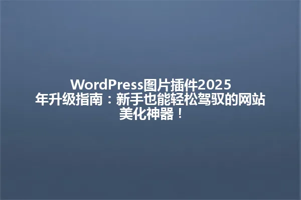 WordPress图片插件2025年升级指南:新手也能轻松驾驭的网站美化神器! 一