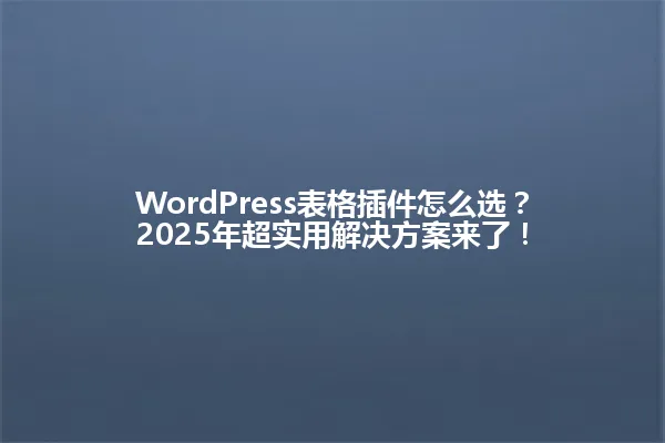 WordPress表格插件怎么选?2025年超实用解决方案来了! 一