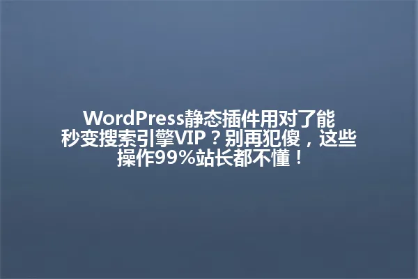WordPress静态插件用对了能秒变搜索引擎VIP?别再犯傻,这些操作99%站长都不懂! 一