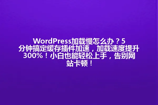 WordPress加载慢怎么办？5分钟搞定缓存插件加速，加载速度提升300%！小白也能轻松上手，告别网站卡顿！ 一