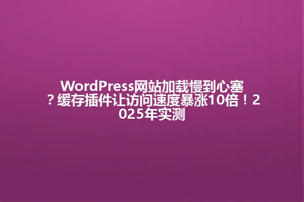 WordPress网站加载慢到心塞?缓存插件让访问速度暴涨10倍!2025年实测 一