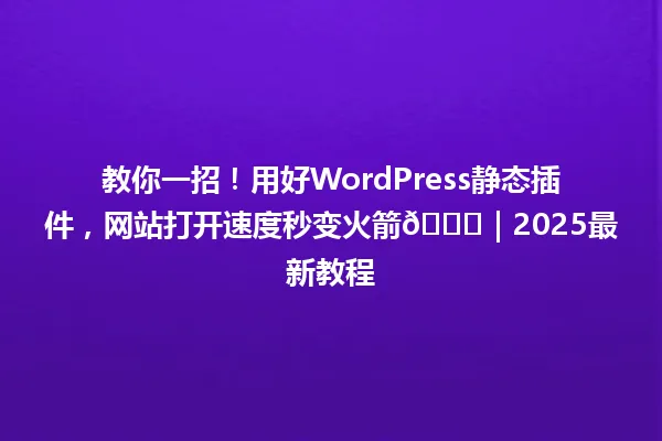 教你一招！用好WordPress静态插件，网站打开速度秒变火箭🚀｜2025最新教程 一