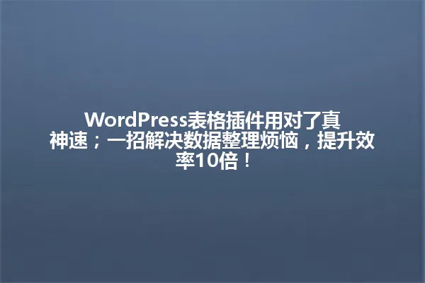 WordPress表格插件用对了真神速；一招解决数据整理烦恼，提升效率10倍！ 一
