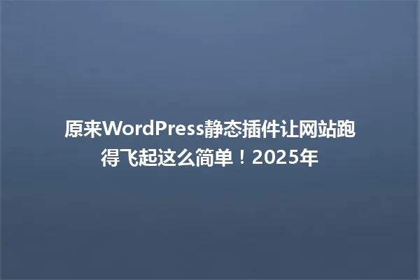 原来WordPress静态插件让网站跑得飞起这么简单！2025年 一