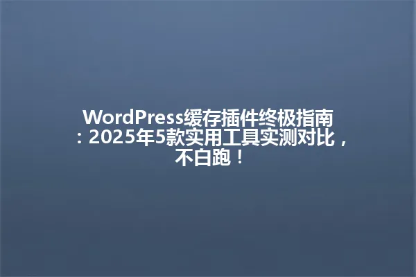 WordPress缓存插件终极指南:2025年5款实用工具实测对比,不白跑! 一