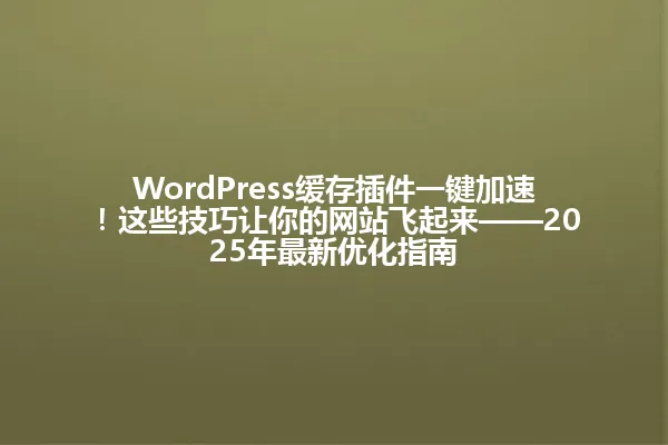 WordPress缓存插件一键加速!这些技巧让你的网站飞起来——2025年最新优化指南 一