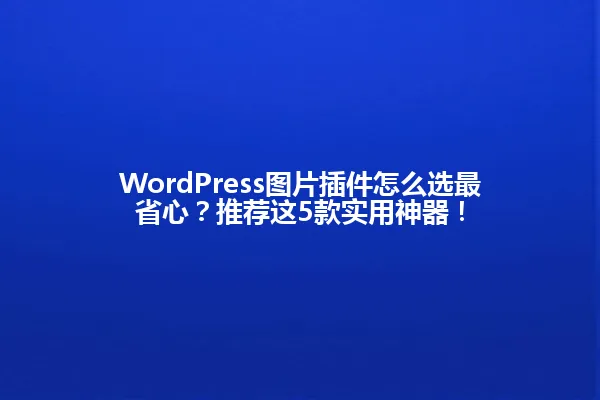 WordPress图片插件怎么选最省心?推荐这5款实用神器! 一