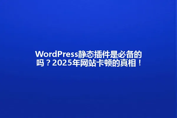 WordPress静态插件是必备的吗？2025年网站卡顿的真相！ 一