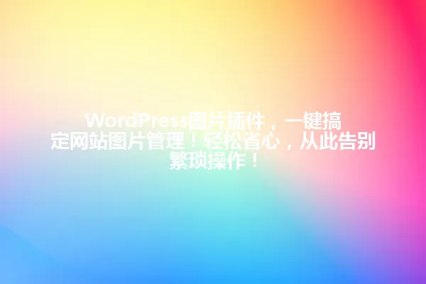 WordPress图片插件，一键搞定网站图片管理！轻松省心，从此告别繁琐操作！ 一