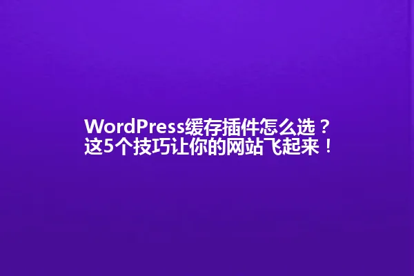 WordPress缓存插件怎么选？这5个技巧让你的网站飞起来！ 一