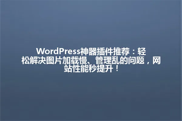 WordPress神器插件推荐:轻松解决图片加载慢、管理乱的问题,网站性能秒提升! 一