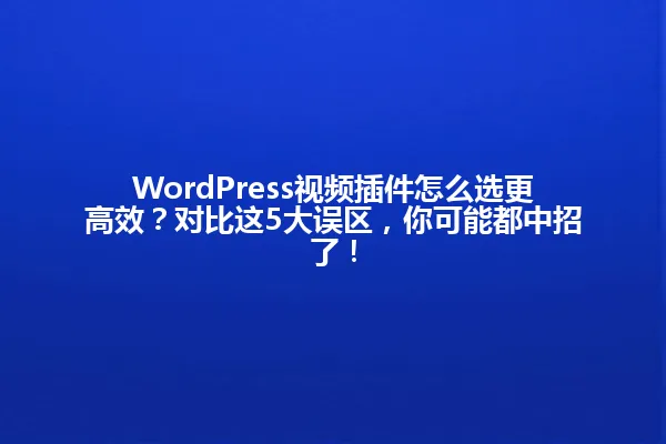 WordPress视频插件怎么选更高效?对比这5大误区,你可能都中招了! 一