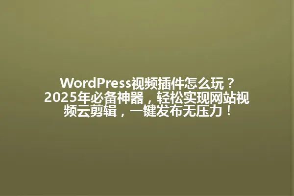 WordPress视频插件怎么玩?2025年必备神器,轻松实现网站视频云剪辑,一键发布无压力! 一