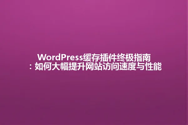 WordPress缓存插件终极指南：如何大幅提升网站访问速度与性能 一