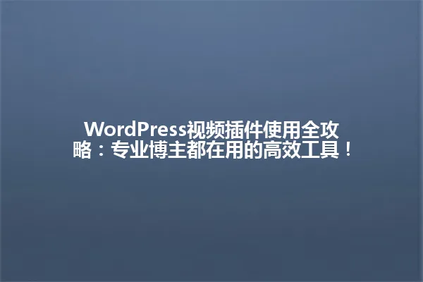 WordPress视频插件使用全攻略：专业博主都在用的高效工具！ 一