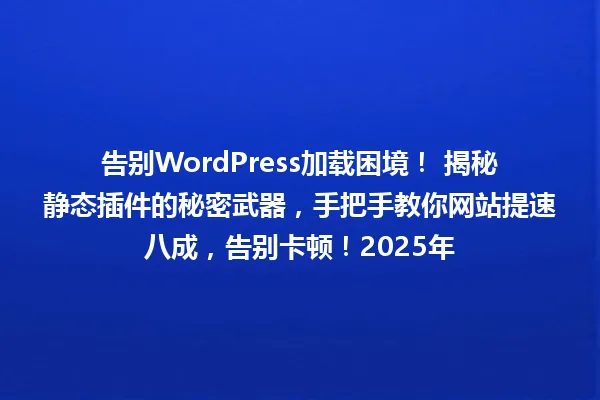 告别WordPress加载困境! 揭秘静态插件的秘密武器,手把手教你网站提速八成,告别卡顿!2025年 一