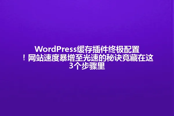 WordPress缓存插件终极配置！网站速度暴增至光速的秘诀竟藏在这3个步骤里 一