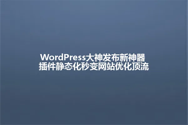 WordPress大神发布新神器 插件静态化秒变网站优化顶流 一