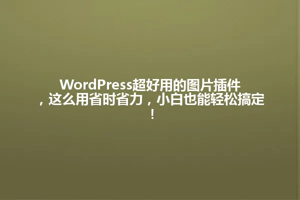 WordPress超好用的图片插件，这么用省时省力，小白也能轻松搞定！ 一