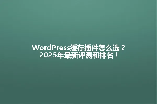 WordPress缓存插件怎么选?2025年最新评测和排名! 一