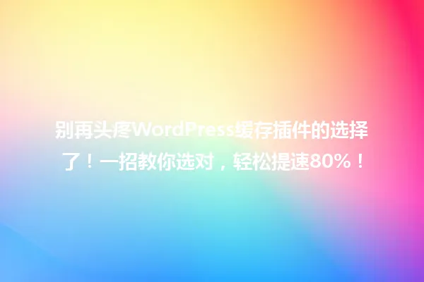 别再头疼WordPress缓存插件的选择了!一招教你选对,轻松提速80%! 一