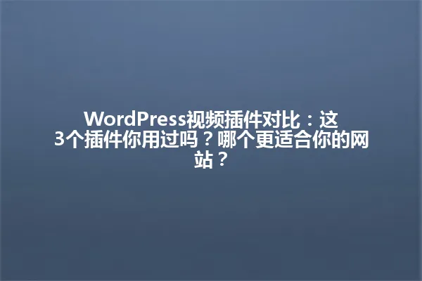 WordPress视频插件对比:这3个插件你用过吗?哪个更适合你的网站? 一