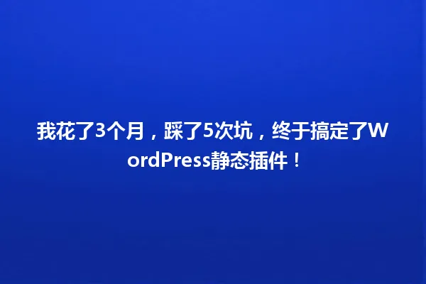 我花了3个月,踩了5次坑,终于搞定了WordPress静态插件! 一