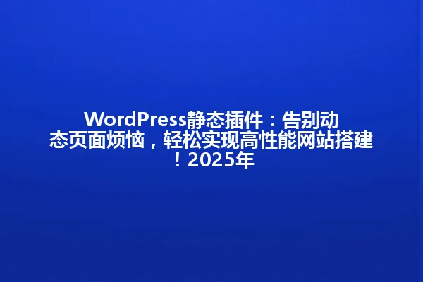 WordPress静态插件：告别动态页面烦恼，轻松实现高性能网站搭建！2025年 一