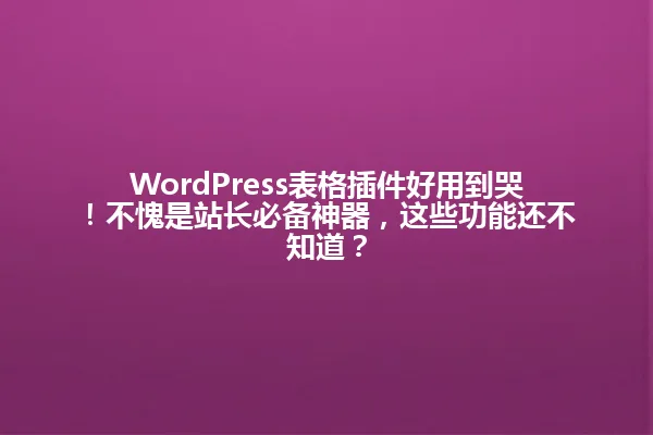 WordPress表格插件好用到哭!不愧是站长必备神器,这些功能还不知道? 一