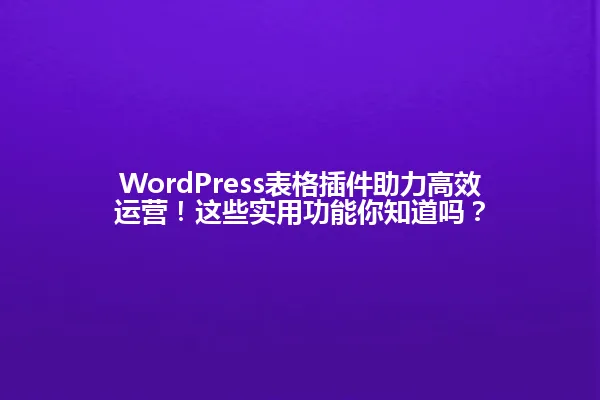 WordPress表格插件助力高效运营!这些实用功能你知道吗? 一