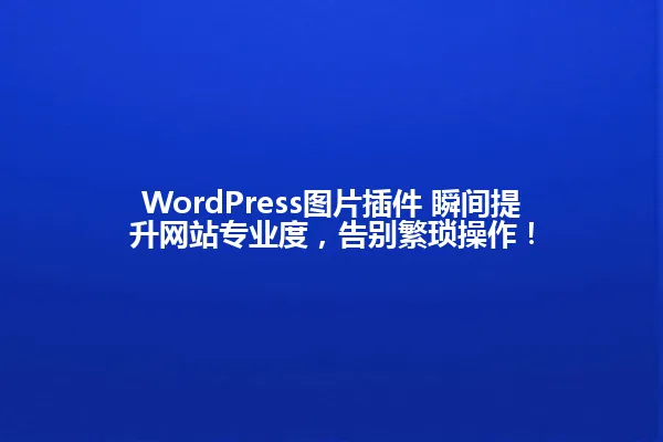 WordPress图片插件 瞬间提升网站专业度,告别繁琐操作! 一