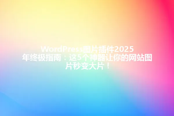 WordPress图片插件2025年终极指南：这5个神器让你的网站图片秒变大片！ 一